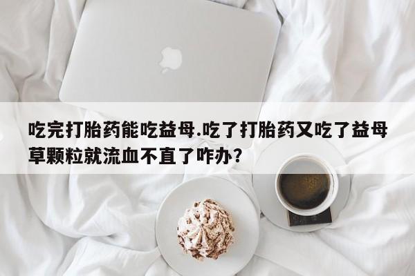 流产药联系方式吃完打胎药能吃益母.吃了打胎药又吃了益母草颗粒就流血不直了咋办？
