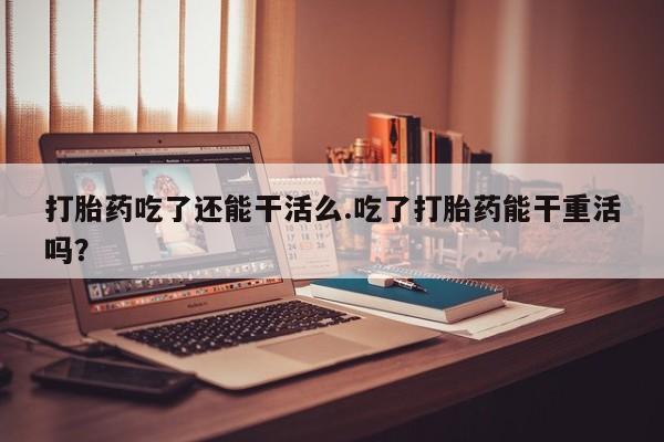 流产药联系方式打胎药吃了还能干活么.吃了打胎药能干重活吗？