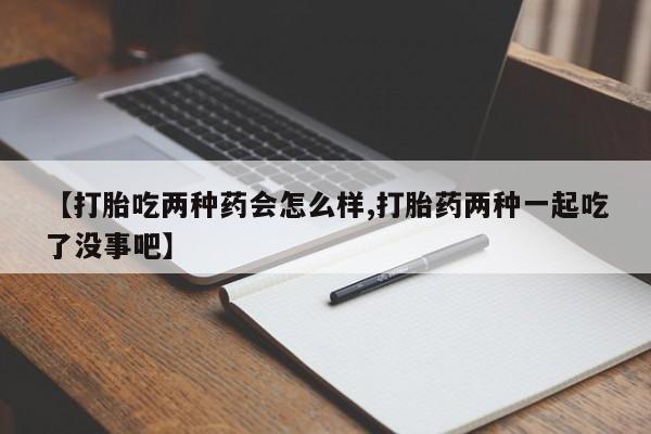 流产药联系方式【打胎吃两种药会怎么样,打胎药两种一起吃了没事吧】
