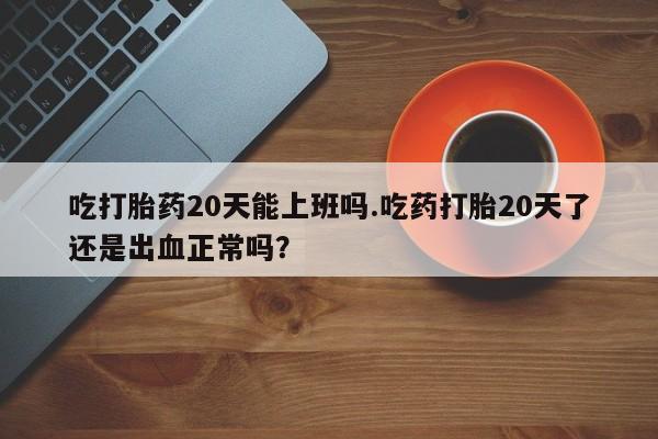 流产药联系方式吃打胎药20天能上班吗.吃药打胎20天了还是出血正常吗？