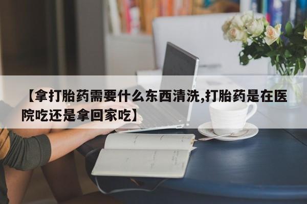 流产药联系方式【拿打胎药需要什么东西清洗,打胎药是在医院吃还是拿回家吃】