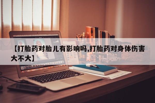 流产药联系方式【打胎药对胎儿有影响吗,打胎药对身体伤害大不大】