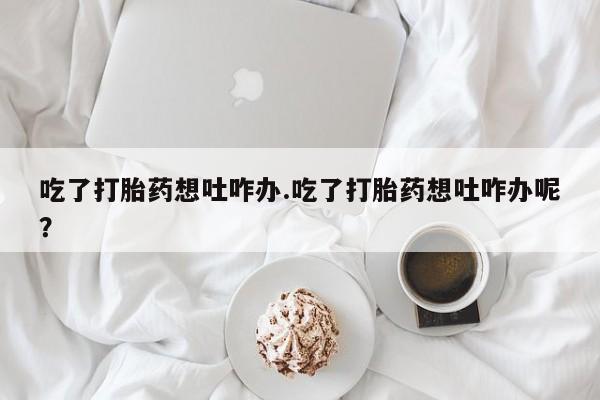 流产药联系方式吃了打胎药想吐咋办.吃了打胎药想吐咋办呢？