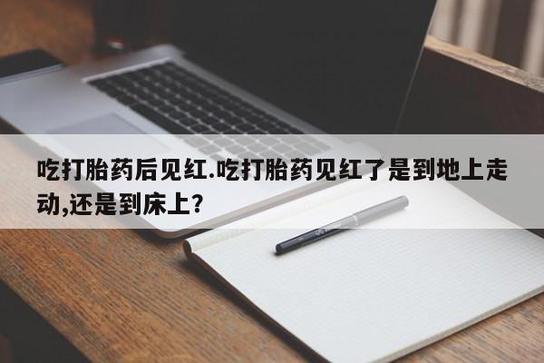 流产药联系方式吃打胎药后见红.吃打胎药见红了是到地上走动,还是到床上？