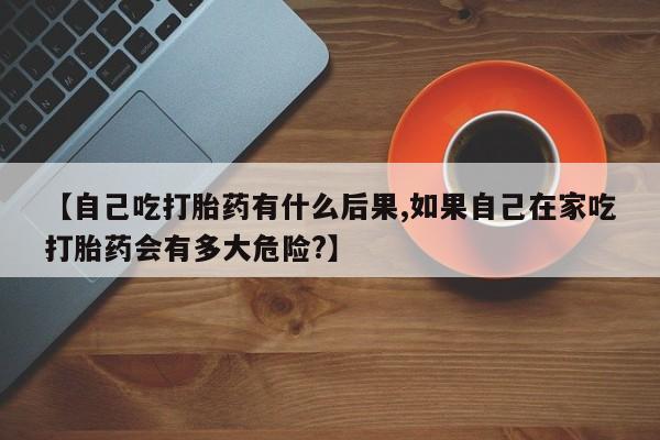 流产药联系方式【自己吃打胎药有什么后果,如果自己在家吃打胎药会有多大危险?】