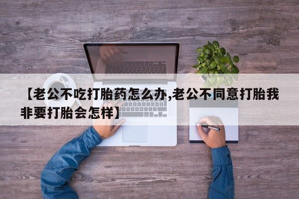流产药联系方式【老公不吃打胎药怎么办,老公不同意打胎我非要打胎会怎样】