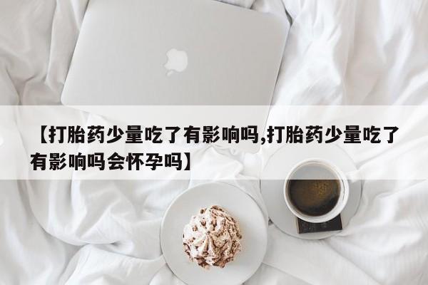 流产药联系方式【打胎药少量吃了有影响吗,打胎药少量吃了有影响吗会怀孕吗】