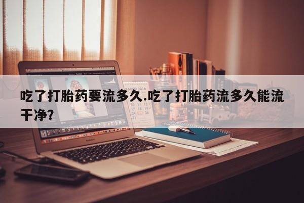 流产药联系方式吃了打胎药要流多久.吃了打胎药流多久能流干净？