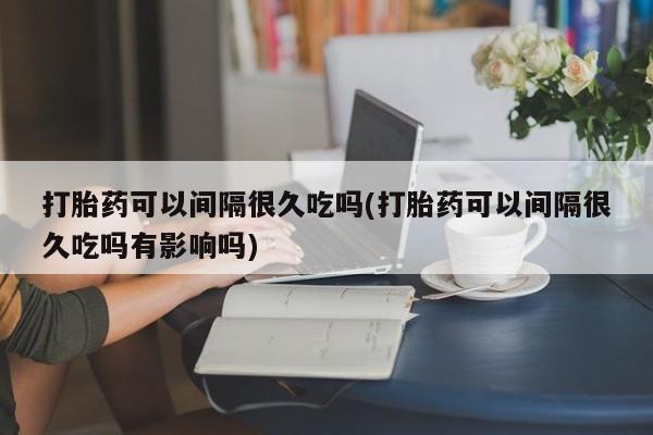 流产药联系方式打胎药可以间隔很久吃吗(打胎药可以间隔很久吃吗有影响吗)