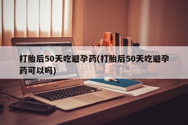 流产药联系方式打胎后50天吃避孕药(打胎后50天吃避孕药可以吗)
