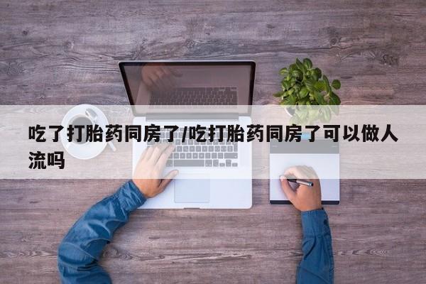 流产药联系方式吃了打胎药同房了/吃打胎药同房了可以做人流吗