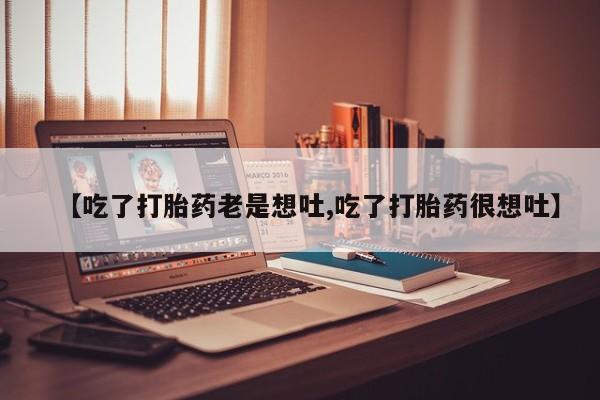 流产药联系方式【吃了打胎药老是想吐,吃了打胎药很想吐】