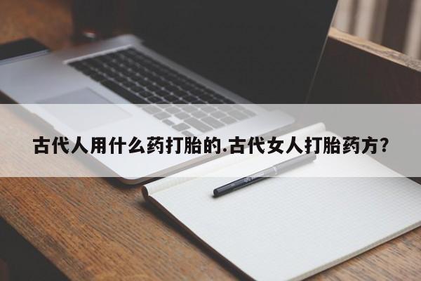 流产药联系方式古代人用什么药打胎的.古代女人打胎药方？
