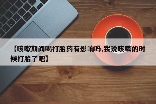 流产药联系方式【咳嗽期间喝打胎药有影响吗,我说咳嗽的时候打胎了吧】