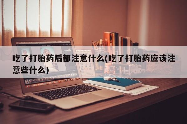 流产药联系方式吃了打胎药后都注意什么(吃了打胎药应该注意些什么)