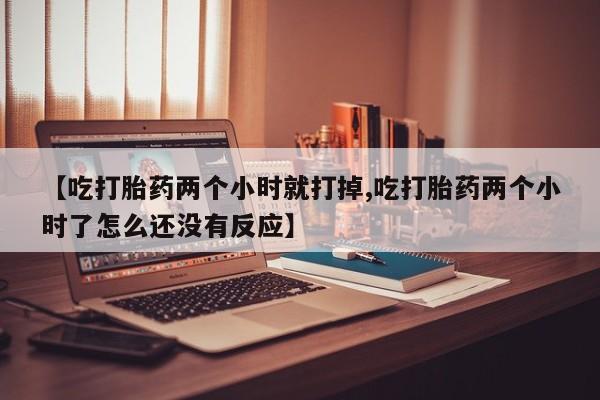 流产药联系方式【吃打胎药两个小时就打掉,吃打胎药两个小时了怎么还没有反应】