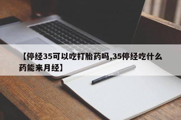 流产药联系方式【停经35可以吃打胎药吗,35停经吃什么药能来月经】