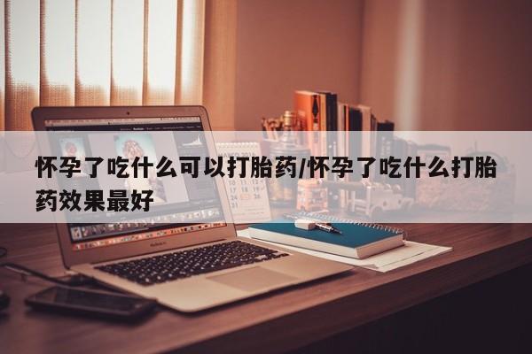 流产药联系方式怀孕了吃什么可以打胎药/怀孕了吃什么打胎药效果最好