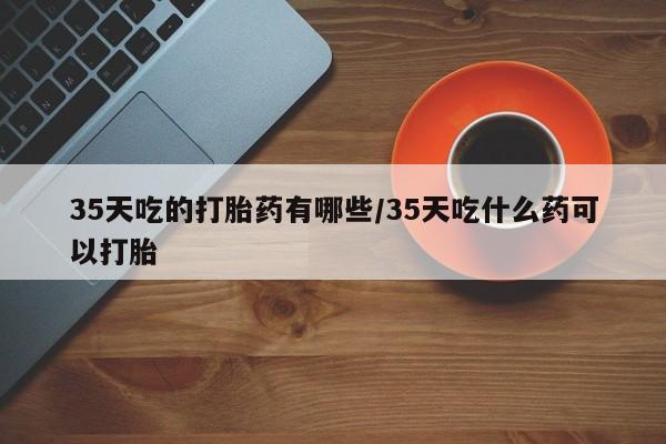 流产药联系方式35天吃的打胎药有哪些/35天吃什么药可以打胎
