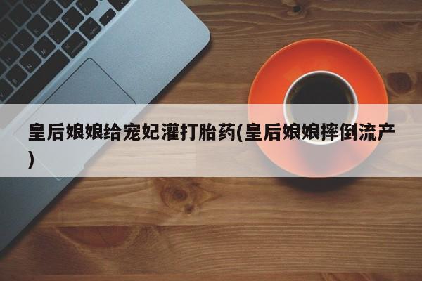 流产药联系方式皇后娘娘给宠妃灌打胎药(皇后娘娘摔倒流产)
