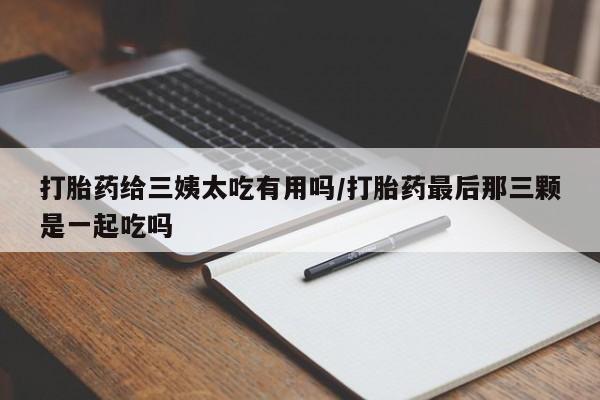 流产药联系方式打胎药给三姨太吃有用吗/打胎药最后那三颗是一起吃吗