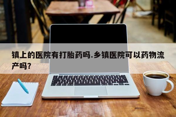 流产药联系方式镇上的医院有打胎药吗.乡镇医院可以药物流产吗？