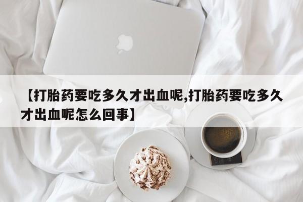 流产药联系方式【打胎药要吃多久才出血呢,打胎药要吃多久才出血呢怎么回事】