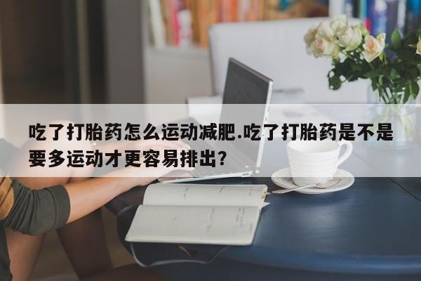 流产药联系方式吃了打胎药怎么运动减肥.吃了打胎药是不是要多运动才更容易排出？
