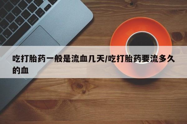流产药联系方式吃打胎药一般是流血几天/吃打胎药要流多久的血