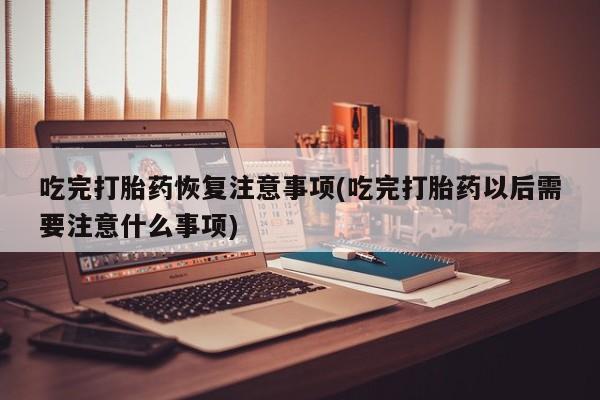 流产药联系方式吃完打胎药恢复注意事项(吃完打胎药以后需要注意什么事项)