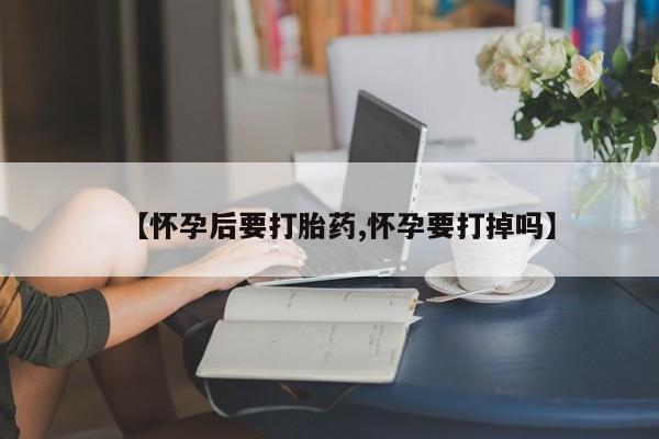 流产药联系方式【怀孕后要打胎药,怀孕要打掉吗】