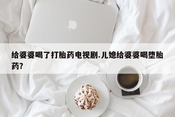 流产药联系方式给婆婆喝了打胎药电视剧.儿媳给婆婆喝堕胎药？