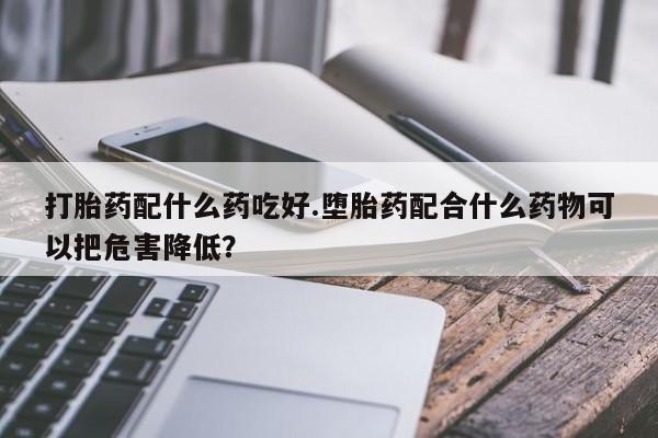 流产药联系方式打胎药配什么药吃好.堕胎药配合什么药物可以把危害降低？