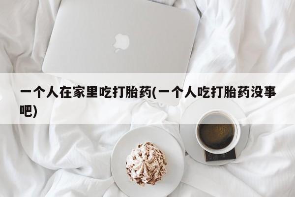 流产药联系方式一个人在家里吃打胎药(一个人吃打胎药没事吧)