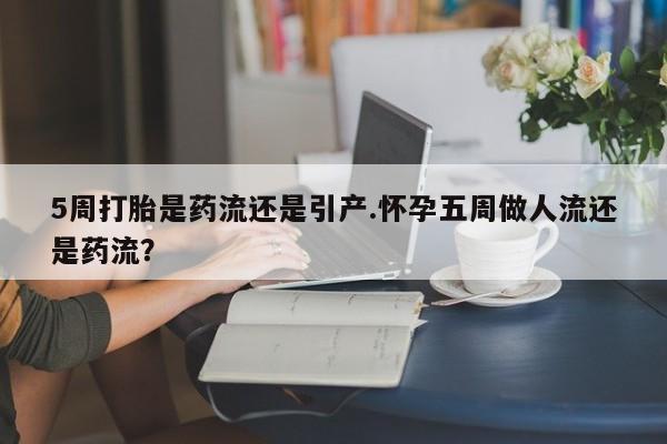 流产药联系方式5周打胎是药流还是引产.怀孕五周做人流还是药流？