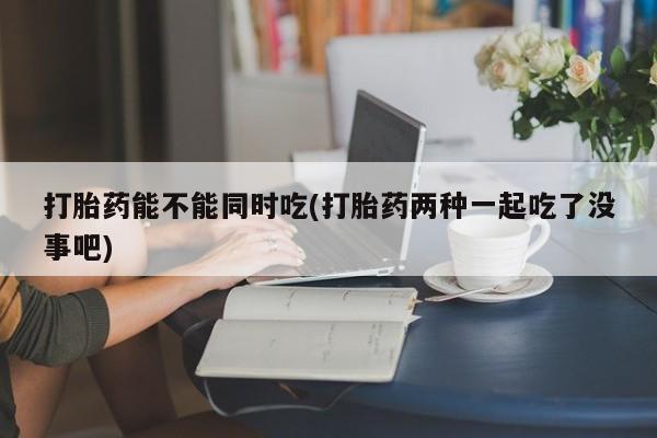 流产药联系方式打胎药能不能同时吃(打胎药两种一起吃了没事吧)