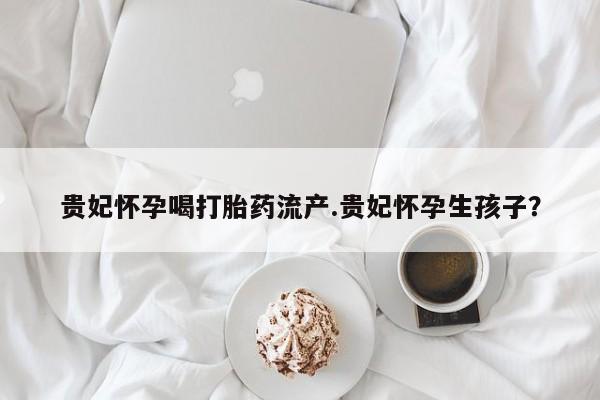 流产药联系方式贵妃怀孕喝打胎药流产.贵妃怀孕生孩子?