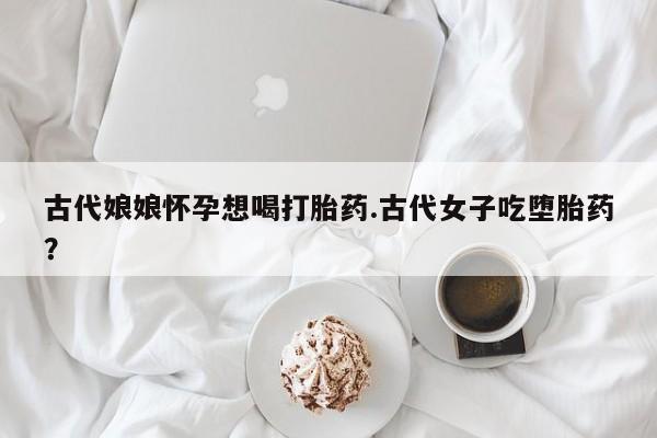 流产药联系方式古代娘娘怀孕想喝打胎药.古代女子吃堕胎药？