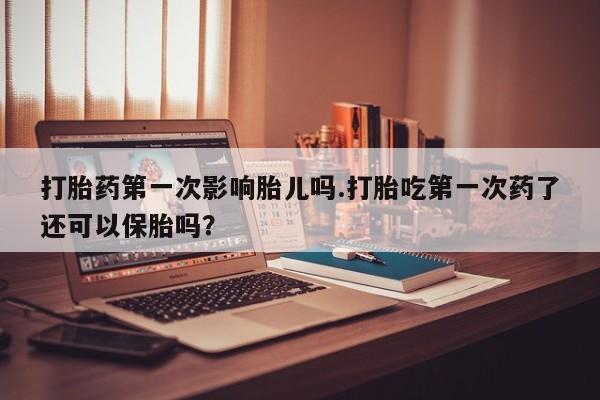 流产药联系方式打胎药第一次影响胎儿吗.打胎吃第一次药了还可以保胎吗？