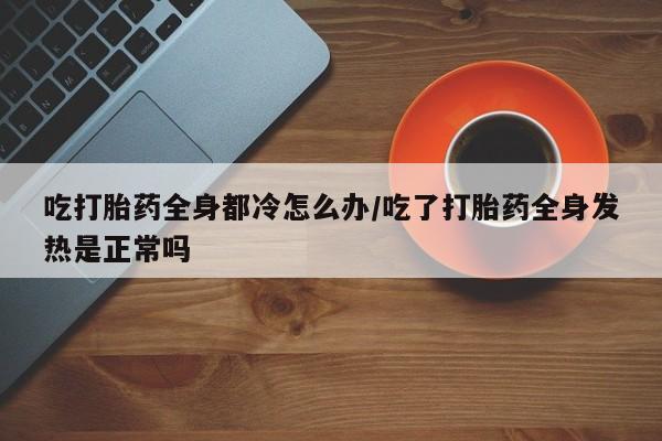 流产药联系方式吃打胎药全身都冷怎么办/吃了打胎药全身发热是正常吗