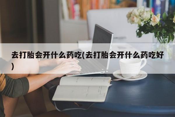 流产药联系方式去打胎会开什么药吃(去打胎会开什么药吃好)