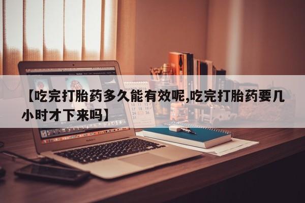 流产药联系方式【吃完打胎药多久能有效呢,吃完打胎药要几小时才下来吗】