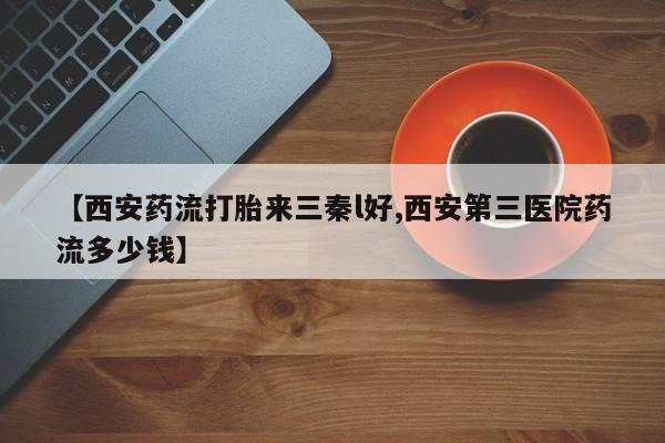 流产药联系方式【西安药流打胎来三秦l好,西安第三医院药流多少钱】
