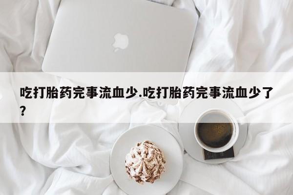 流产药联系方式吃打胎药完事流血少.吃打胎药完事流血少了？
