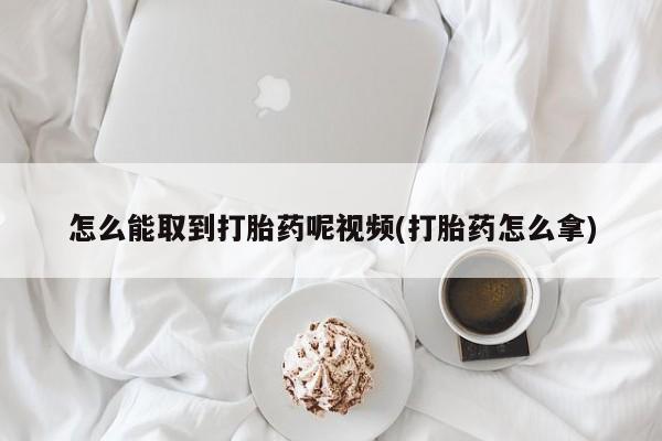 流产药联系方式怎么能取到打胎药呢视频(打胎药怎么拿)