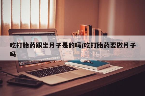 流产药联系方式吃打胎药跟坐月子是的吗/吃打胎药要做月子吗