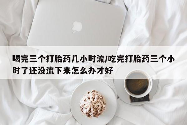 流产药联系方式喝完三个打胎药几小时流/吃完打胎药三个小时了还没流下来怎么办才好