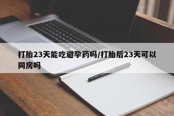流产药联系方式打胎23天能吃避孕药吗/打胎后23天可以同房吗