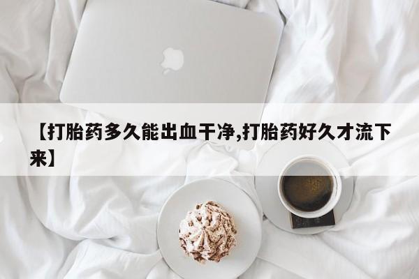 流产药联系方式【打胎药多久能出血干净,打胎药好久才流下来】