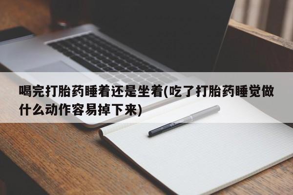 流产药联系方式喝完打胎药睡着还是坐着(吃了打胎药睡觉做什么动作容易掉下来)